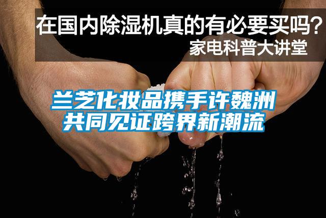 蘭芝化妝品攜手許魏洲共同見證跨界新潮流