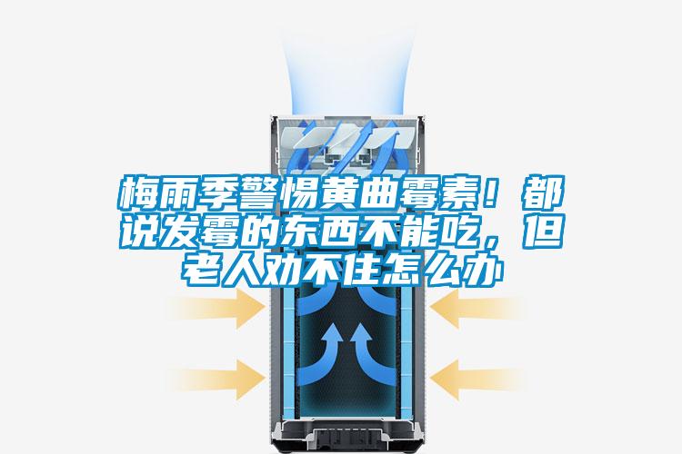 梅雨季警惕黃曲霉素！都說發霉的東西不能吃，但老人勸不住怎么辦