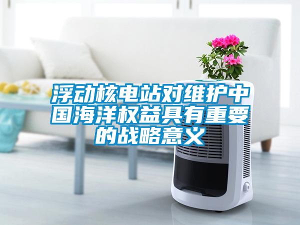 浮動核電站對維護中國海洋權益具有重要的戰略意義