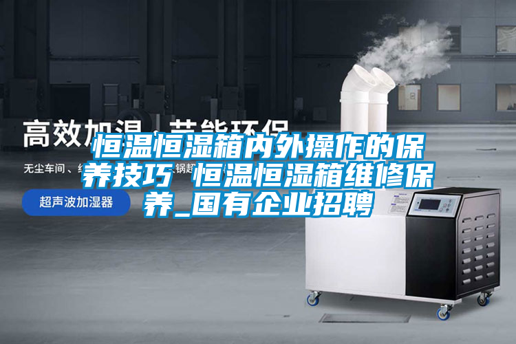 恒溫恒濕箱內外操作的保養技巧 恒溫恒濕箱維修保養_國有企業招聘