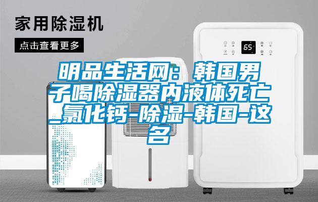 明品生活網：韓國男子喝除濕器內液體死亡_氯化鈣-除濕-韓國-這名