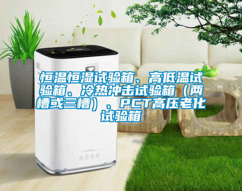 恒溫恒濕試驗(yàn)箱、高低溫試驗(yàn)箱、冷熱沖擊試驗(yàn)箱（兩槽或三槽）、PCT高壓老化試驗(yàn)箱