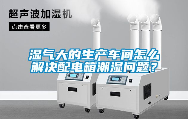 濕氣大的生產(chǎn)車間怎么解決配電箱潮濕問題？