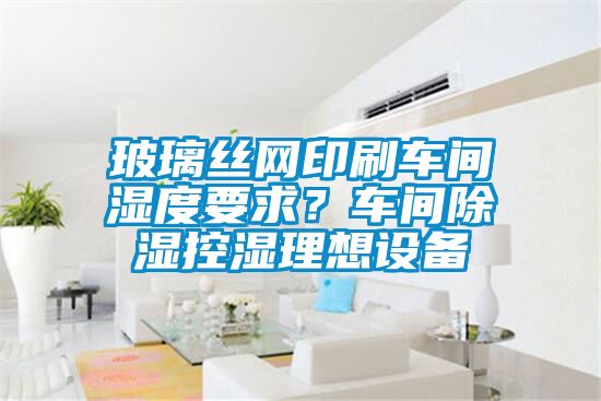 玻璃絲網(wǎng)印刷車間濕度要求？車間除濕控濕理想設(shè)備