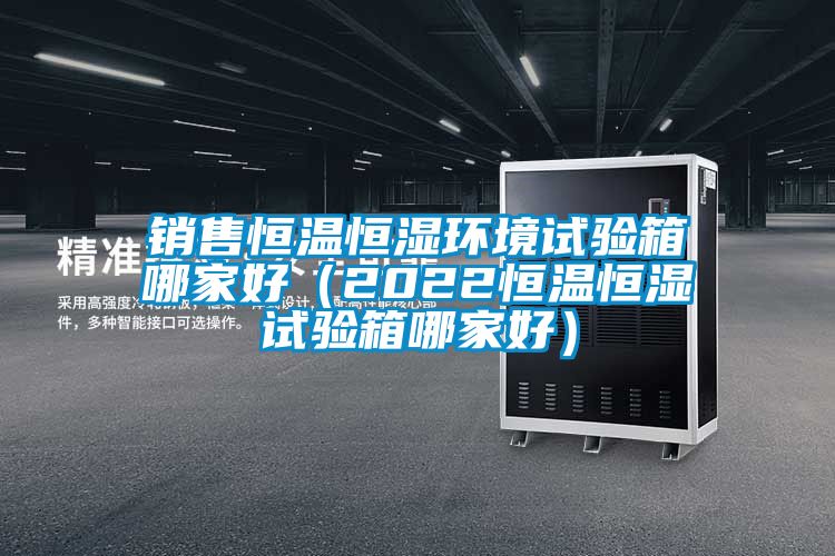 銷售恒溫恒濕環境試驗箱哪家好（2022恒溫恒濕試驗箱哪家好）