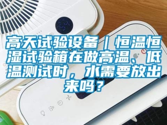 知識百科高天試驗設備｜恒溫恒濕試驗箱在做高溫、低溫測試時，水需要放出來嗎？