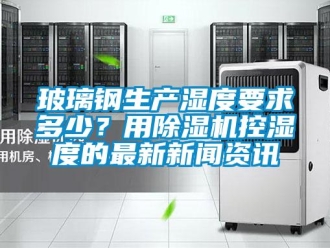 常見問題玻璃鋼生產濕度要求多少？用除濕機控濕度的最新新聞資訊