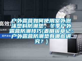 常見問題戶外露營如何使用室外泡沫塑料防潮墊，冬季戶外露營防潮技巧(麥田拔草記：戶外露營防潮墊有哪些講究？)