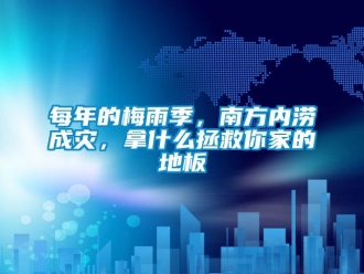 行業新聞每年的梅雨季，南方內澇成災，拿什么拯救你家的地板