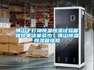 知識百科佛山千燈湖恒溫恒濕試驗箱維修電話是多少？佛山恒溫恒濕箱維修