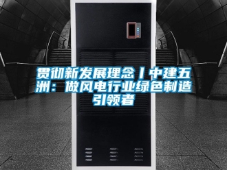 企業新聞貫徹新發展理念丨中建五洲：做風電行業綠色制造引領者