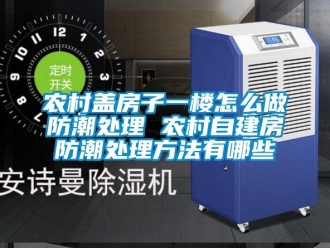 常見問題農村蓋房子一樓怎么做防潮處理 農村自建房防潮處理方法有哪些