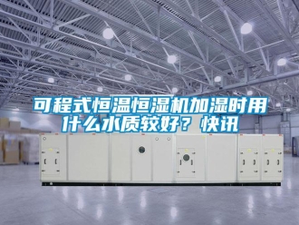 知識百科可程式恒溫恒濕機加濕時用什么水質較好？快訊