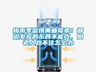 常見問題梅雨季警惕黃曲霉素！都說發(fā)霉的東西不能吃，但老人勸不住怎么辦