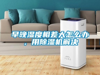 常見問題早晚濕度相差大怎么辦，用除濕機解決