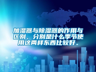 行業(yè)新聞加濕器與除濕器的作用與區(qū)別，分別是什么季節(jié)使用這兩樣?xùn)|西比較好。