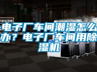 企業新聞電子廠車間潮濕怎么辦？電子廠車間用除濕機