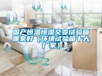 知識百科國產(chǎn)恒溫恒濕交變試驗箱哪家好（環(huán)境試驗箱十大廠家）