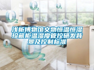 知識百科淺析博物館文物恒溫恒濕珍藏柜溫濕度管控研發背景及控制標準