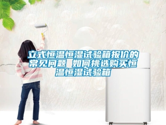 知識(shí)百科立式恒溫恒濕試驗(yàn)箱報(bào)價(jià)的常見問題 如何挑選購(gòu)買恒溫恒濕試驗(yàn)箱