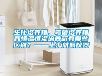 知識百科生化培養(yǎng)箱、霉菌培養(yǎng)箱和恒溫恒濕培養(yǎng)箱有哪些區(qū)別？——上海航佩儀器