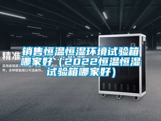 知識百科銷售恒溫恒濕環境試驗箱哪家好（2022恒溫恒濕試驗箱哪家好）