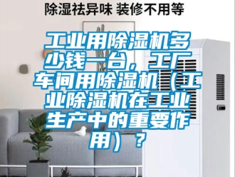 常見問題工業用除濕機多少錢一臺，工廠車間用除濕機（工業除濕機在工業生產中的重要作用）？
