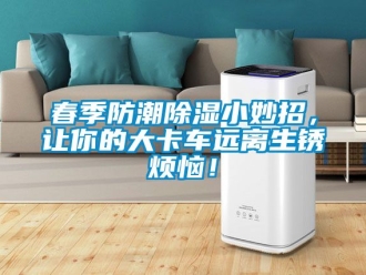 企業(yè)新聞春季防潮除濕小妙招，讓你的大卡車遠離生銹煩惱！