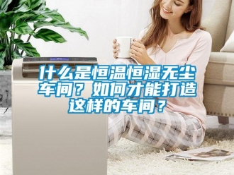 知識百科什么是恒溫恒濕無塵車間？如何才能打造這樣的車間？