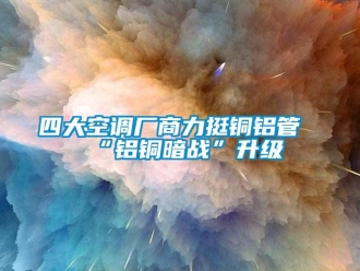 知識百科四大空調(diào)廠商力挺銅鋁管“鋁銅暗戰(zhàn)”升級