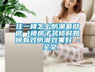 常見問題住一樓怎么防潮最徹底 1樓房子裝修時如何有效防潮效果好 - 全文
